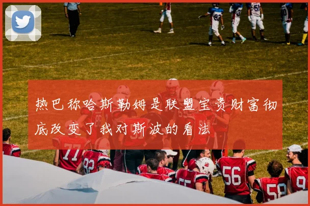 热巴称哈斯勒姆是联盟宝贵财富彻底改变了我对斯波的看法