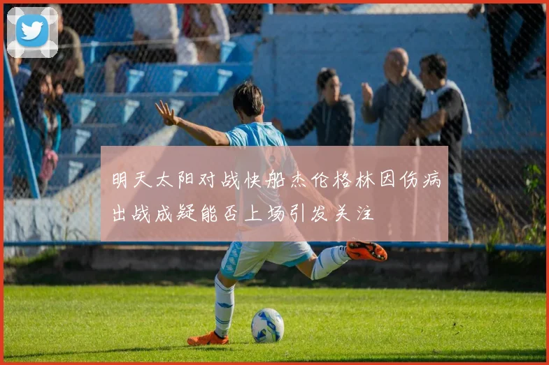 明天太阳对战快船杰伦格林因伤病出战成疑能否上场引发关注