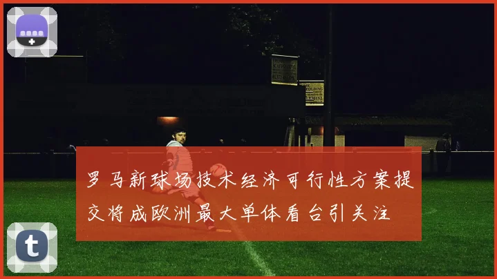 罗马新球场技术经济可行性方案提交将成欧洲最大单体看台引关注