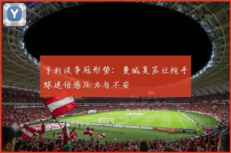 亨利谈争冠形势：曼城复苏让枪手球迷倍感压力与不安