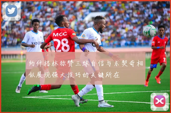 约什格林称赞三球自信与东契奇相似展现强大技巧的关键所在