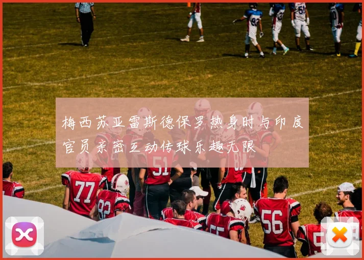 梅西苏亚雷斯德保罗热身时与印度官员亲密互动传球乐趣无限