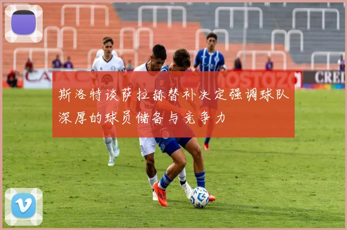 斯洛特谈萨拉赫替补决定强调球队深厚的球员储备与竞争力