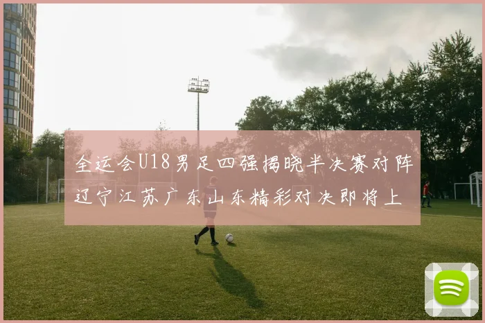 全运会U18男足四强揭晓半决赛对阵辽宁江苏广东山东精彩对决即将上演