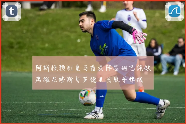 阿斯报预测皇马首发阵容姆巴佩缺席维尼修斯与罗德里戈联手锋线