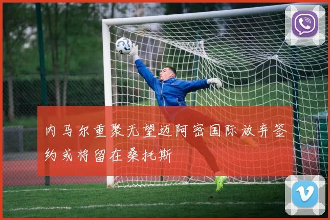 内马尔重聚无望迈阿密国际放弃签约或将留在桑托斯