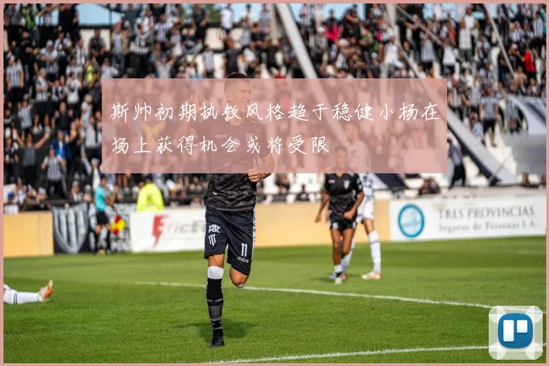 斯帅初期执教风格趋于稳健小杨在场上获得机会或将受限