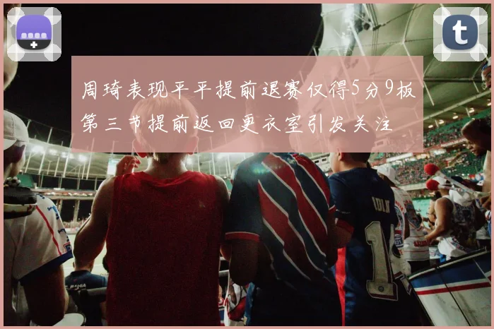 周琦表现平平提前退赛仅得5分9板第三节提前返回更衣室引发关注