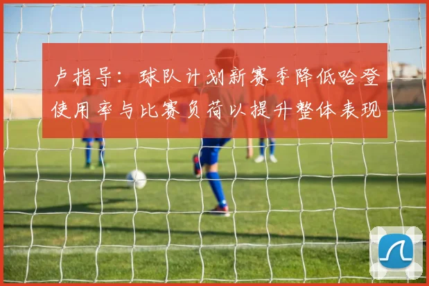 卢指导：球队计划新赛季降低哈登使用率与比赛负荷以提升整体表现