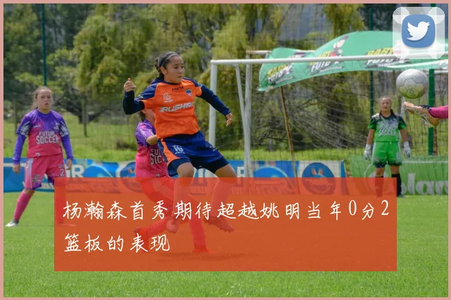 杨瀚森首秀期待超越姚明当年0分2篮板的表现