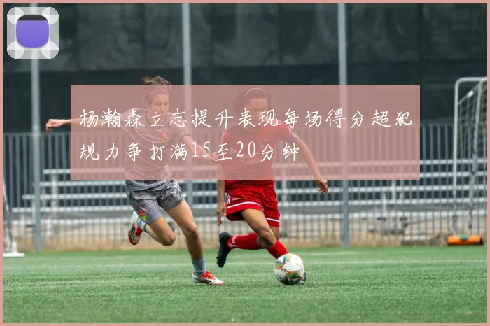 杨瀚森立志提升表现每场得分超犯规力争打满15至20分钟