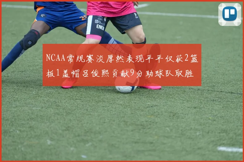 NCAA常规赛淡厚然表现平平仅获2篮板1盖帽吕俊熙贡献9分助球队取胜