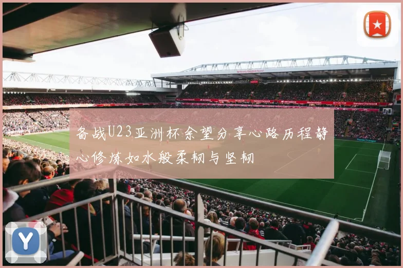 备战U23亚洲杯余望分享心路历程静心修炼如水般柔韧与坚韧