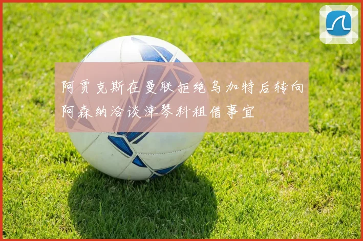阿贾克斯在曼联拒绝乌加特后转向阿森纳洽谈津琴科租借事宜