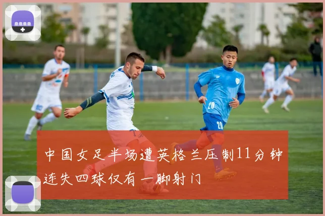 中国女足半场遭英格兰压制11分钟连失四球仅有一脚射门