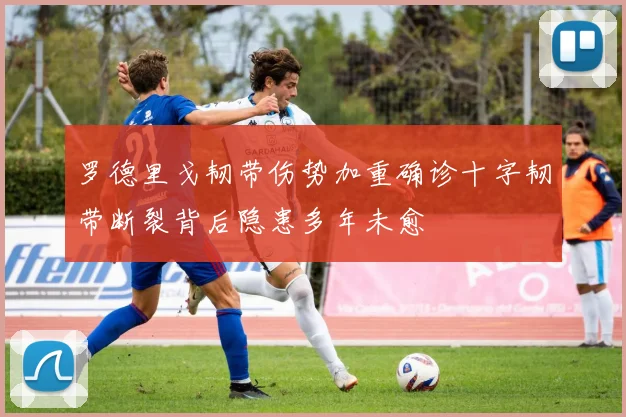罗德里戈韧带伤势加重确诊十字韧带断裂背后隐患多年未愈