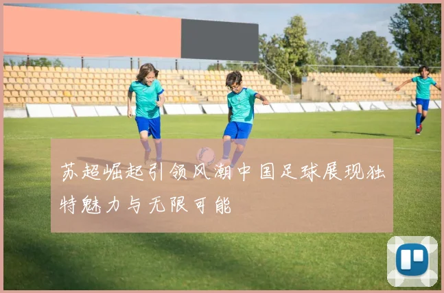 苏超崛起引领风潮中国足球展现独特魅力与无限可能