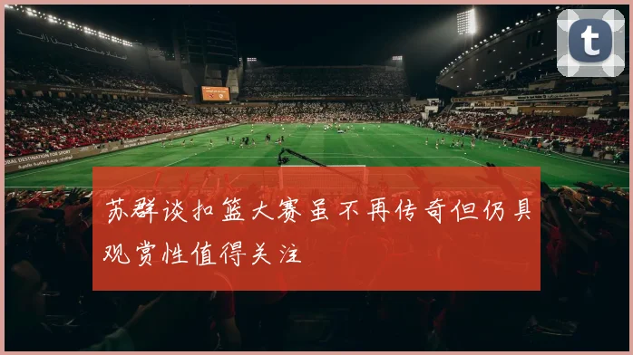 苏群谈扣篮大赛虽不再传奇但仍具观赏性值得关注