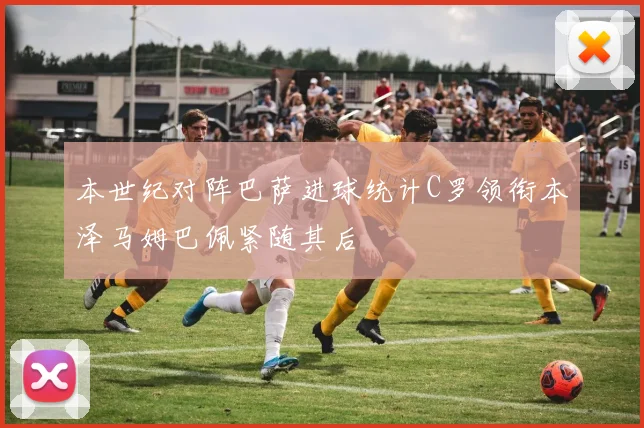本世纪对阵巴萨进球统计C罗领衔本泽马姆巴佩紧随其后