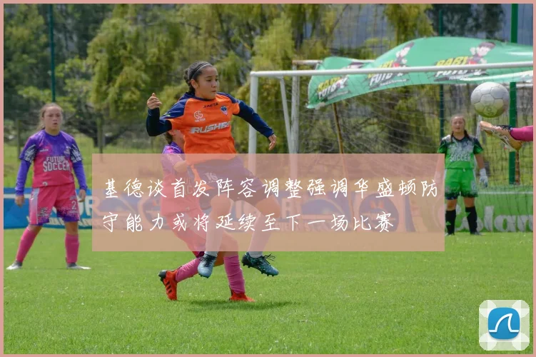 基德谈首发阵容调整强调华盛顿防守能力或将延续至下一场比赛
