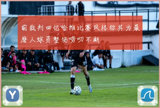 前裁判回忆哈维比赛风格称其为最磨人球员整场唠叨不断