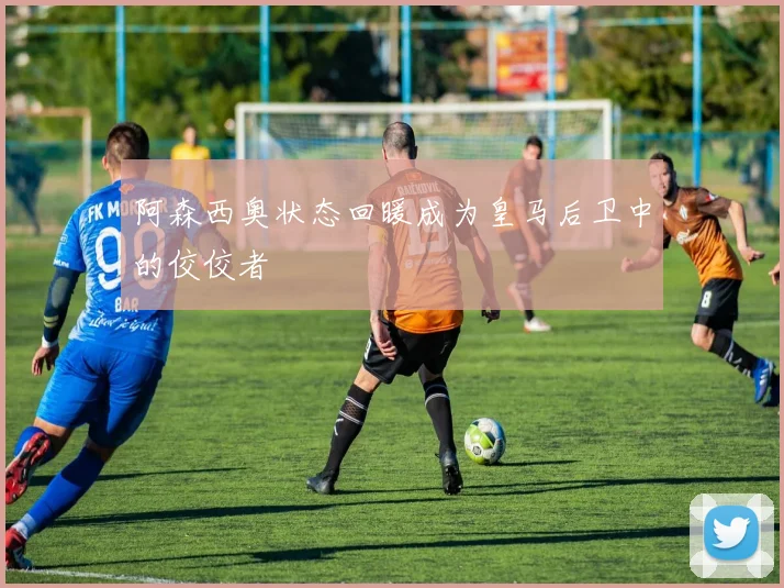 阿森西奥状态回暖成为皇马后卫中的佼佼者