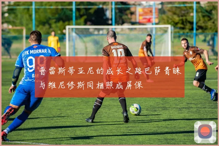 普雷斯蒂亚尼的成长之路巴萨青睐与维尼修斯同框照成屏保
