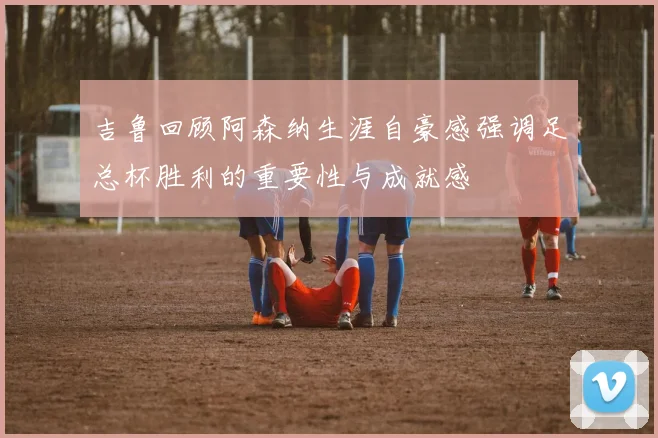 吉鲁回顾阿森纳生涯自豪感强调足总杯胜利的重要性与成就感