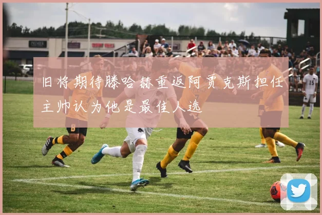旧将期待滕哈赫重返阿贾克斯担任主帅认为他是最佳人选