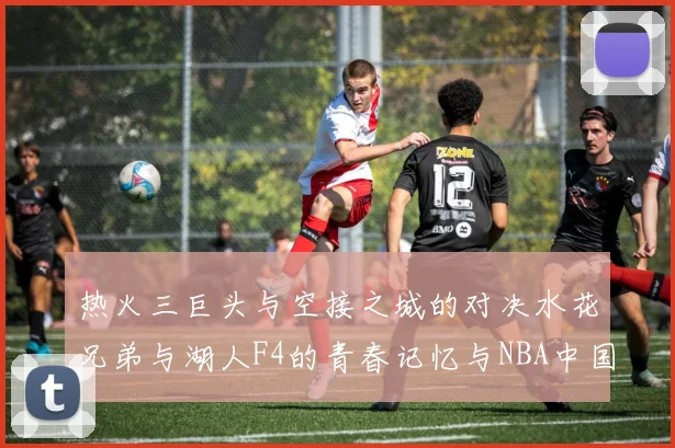 热火三巨头与空接之城的对决水花兄弟与湖人F4的青春记忆与NBA中国赛的交汇