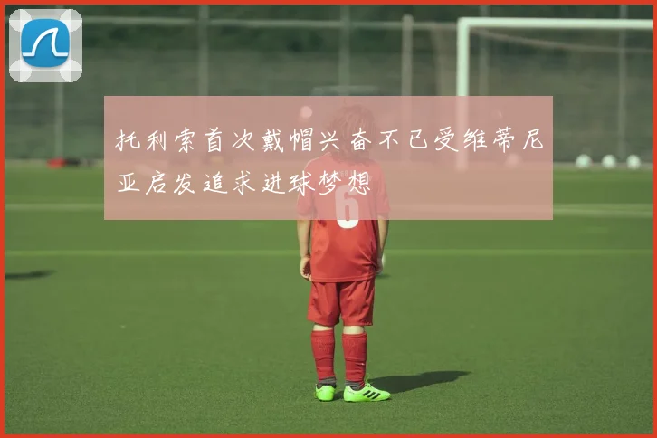 托利索首次戴帽兴奋不已受维蒂尼亚启发追求进球梦想