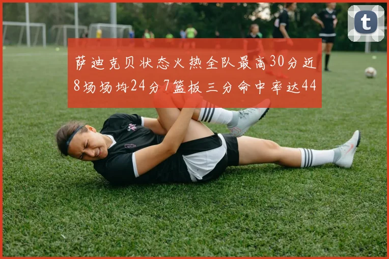 萨迪克贝状态火热全队最高30分近8场场均24分7篮板三分命中率达44