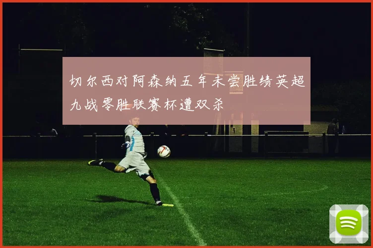 切尔西对阿森纳五年未尝胜绩英超九战零胜联赛杯遭双杀